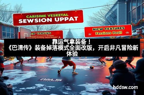 靠运气拿装备！《巴清传》装备掉落模式全面改版，开启非凡冒险新体验